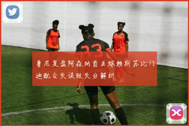 鲁尼复盘阿森纳首丢球赖斯苏比门迪配合失误致失分解析