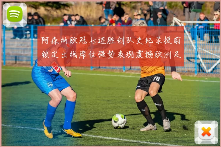 阿森纳欧冠七连胜创队史纪录提前锁定出线席位强势表现震撼欧洲足坛