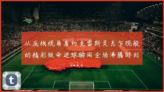 从底线视角看约克雷斯灵光乍现般的精彩致命进球瞬间全场沸腾时刻